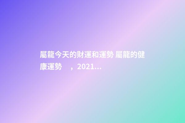 屬龍今天的財運和運勢 屬龍的健康運勢，2021屬龍人的運勢和財運